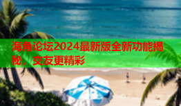 海角论坛2024最新版全新功能揭秘，交友更精彩