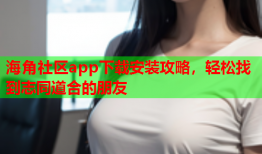 海角社区app下载安装攻略，轻松找到志同道合的朋友