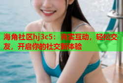 海角社区hj3c5：真实互动，轻松交友，开启你的社交新体验