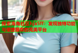 探索海角社区hja5ff：发现独特功能与便捷服务的完美平台