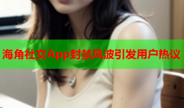 海角社交App封禁风波引发用户热议