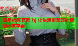 海角社区官网 hj 让生活更美好的智能社区平台