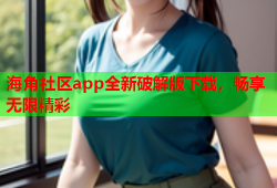 海角社区app全新破解版下载，畅享无限精彩