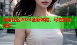 海角社区2024全新体验，尽在指尖探索