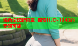 海角论坛新篇章 探索HJD-1048的无限可能