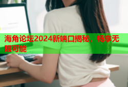 海角论坛2024新端口揭秘，畅享无限可能