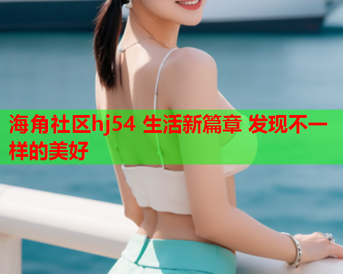 海角社区hj54 生活新篇章 发现不一样的美好