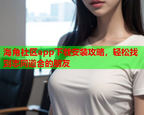 海角社区app下载安装攻略，轻松找到志同道合的朋友