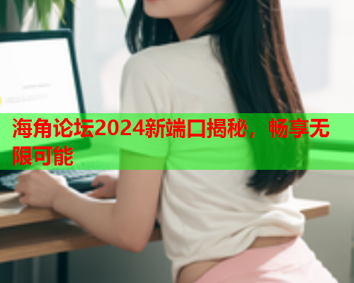 海角论坛2024新端口揭秘，畅享无限可能