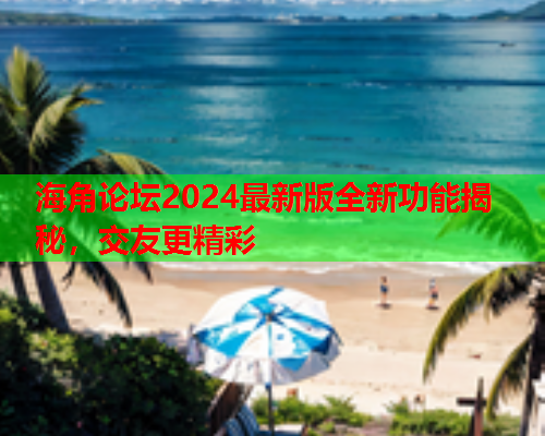 海角论坛2024最新版全新功能揭秘，交友更精彩