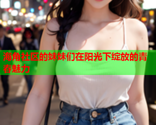 海角社区的妹妹们在阳光下绽放的青春魅力