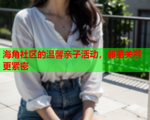 海角社区的温馨亲子活动，邻里关系更紧密