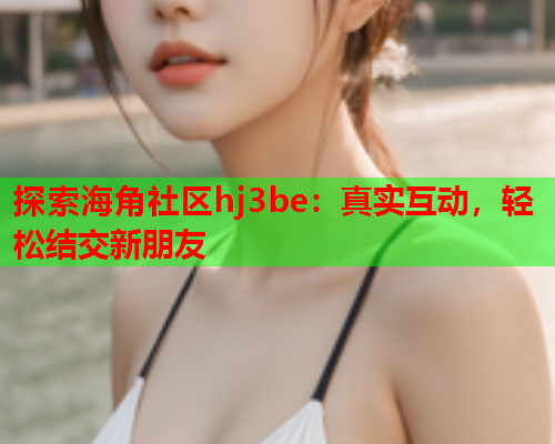 探索海角社区hj3be：真实互动，轻松结交新朋友