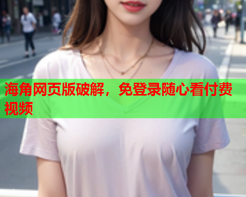 海角网页版破解，免登录随心看付费视频