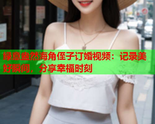 绿意盎然海角侄子订婚视频：记录美好瞬间，分享幸福时刻