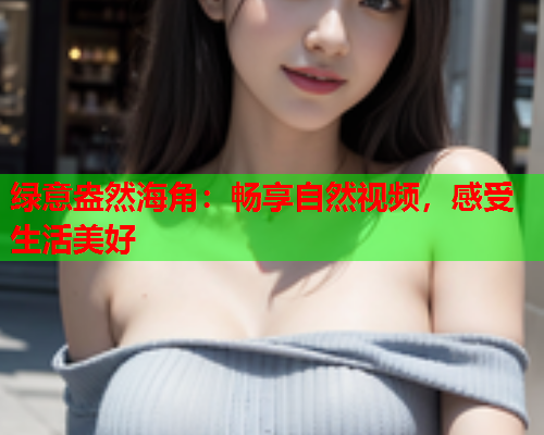 绿意盎然海角：畅享自然视频，感受生活美好