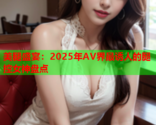 美腿盛宴：2025年AV界最诱人的腿控女神盘点