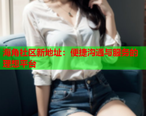 海角社区新地址：便捷沟通与服务的理想平台