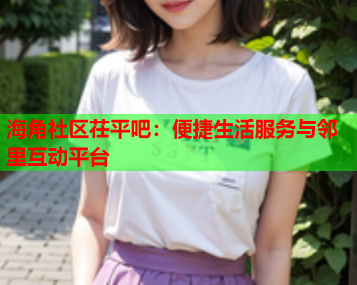 海角社区茌平吧：便捷生活服务与邻里互动平台